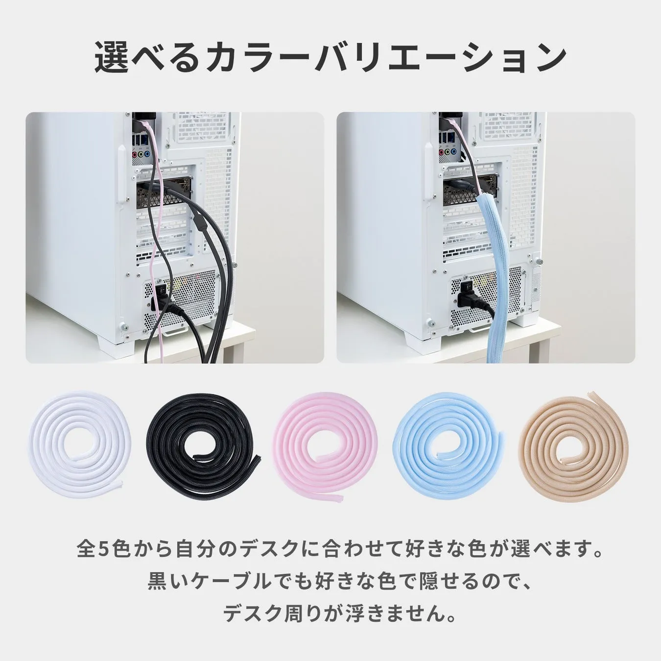 選べるカラーバリエーション 全5色から自分のデスクに合わせて好きな色が選べます。 黒いケーブルでも好きな色で隠せるので、 デスク周りが浮きません。